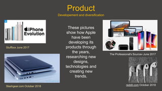 Product
Stuffbox June 2017
reddit.com October 2018Slashgear.com October 2018
The Professional's Sourcev June 2017
Developement and diversification
These pictures
show how Apple
have been
developing its
products through
the years,
researching new
designs,
technologies and
creating new
trends.
 