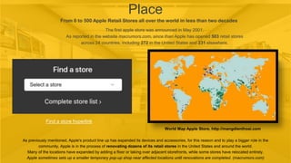 Place
From 0 to 500 Apple Retail Stores all over the world in less than two decades
The first apple store was announced in May 2001.
As reported in the website macrumors.com, since than Apple has opened 503 retail stores
across 24 countries, including 272 in the United States and 231 elsewhere.
Find a store hyperlink
World Map Apple Store, http://mangdienthoai.com
As previously mentioned, Apple's product line up has expanded its devices and accessories, for this reason and to play a bigger role in the
community, Apple is in the process of renovating dozens of its retail stores in the United States and around the world.
Many of the locations have expanded by adding a floor or taking over adjacent storefronts, while some stores have relocated entirely.
Apple sometimes sets up a smaller temporary pop-up shop near affected locations until renovations are completed. (macrumors.com)
 