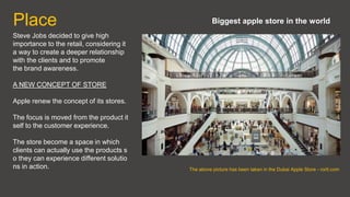 Place
Steve Jobs decided to give high
importance to the retail, considering it
a way to create a deeper relationship
with the clients and to promote
the brand awareness.
A NEW CONCEPT OF STORE
Apple renew the concept of its stores.
The focus is moved from the product it
self to the customer experience.
The store become a space in which
clients can actually use the products s
o they can experience different solutio
ns in action. The above picture has been taken in the Dubai Apple Store - rorlt.com
Biggest apple store in the world
 