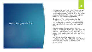 Market Segmentation
4
 Demographic – Sex, Age, income class - Pampers
has been able to maintain this large segment due
to the fact that they have affordable, high quality
products that appeal to middle income, price
conscious, and upper income groups.
 Geographic - Pampers focuses on the high
population urban areas by advertising in a way
that shows new, young, busy mothers shopping
and caring for their babies after a long day of
work.
 Psychographics – Pampers offers different
products for different lifestyle and social class, like
Premium care, Active baby, Dry pants which
comes under package size of 2 to 120 and even
bigger
 Behavioral - Sensitivity, extra protection, or a
wetness indicator, these different benefits that are
provided allow Pampers to segment these
different users.
 