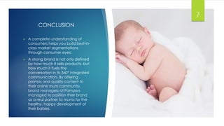 CONCLUSION
 A complete understanding of
consumers helps you build best-in-
class market segmentations
through consumer eyes;
 A strong brand is not only defined
by how much it sells products, but
how much it fuels the
conversation in its 360° integrated
communication. By offering
promos and quality content to
their online mum community,
brand managers at Pampers
managed to position their brand
as a real partner to mums for the
healthy, happy development of
their babies.
7
 