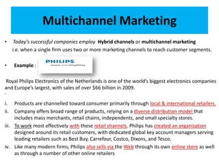 Multichannel Marketing
• Today’s successful companies employ Hybrid channels or multichannel marketing
i.e. when a single firm uses two or more marketing channels to reach customer segments.
• Example :
Royal Philips Electronics of the Netherlands is one of the world’s biggest electronics companies
and Europe’s largest, with sales of over $66 billion in 2009.
`
i. Products are channelled toward consumer primarily through local & international retailers.
ii. Company offers broad range of products, relying on a diverse distribution model that
includes mass merchants, retail chains, independents, and small specialty stores.
iii. To work most effectively with these retail channels, Philips has created an organization
designed around its retail customers, with dedicated global key account managers serving
leading retailers such as Best Buy, Carrefour, Costco, Dixons, and Tesco.
iv. Like many modern firms, Philips also sells via the Web through its own online store as well
as through a number of other online retailers
 
