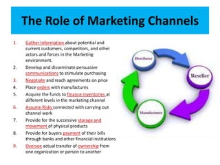 The Role of Marketing Channels
1. Gather Information about potential and
current customers, competitors, and other
actors and forces in the Marketing
environment.
2. Develop and disseminate persuasive
communications to stimulate purchasing
3. Negotiate and reach agreements on price
4. Place orders with manufactures
5. Acquire the funds to finance inventories at
different levels in the marketing channel
6. Assume Risks connected with carrying out
channel work
7. Provide for the successive storage and
movement of physical products
8. Provide for buyers payment of their bills
through banks and other financial institutions
9. Oversee actual transfer of ownership from
one organization or person to another
 