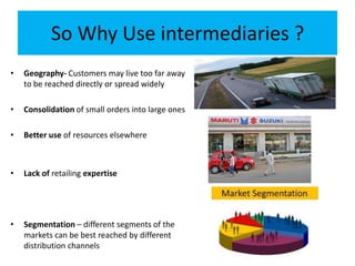 So Why Use intermediaries ?
• Geography- Customers may live too far away
to be reached directly or spread widely
• Consolidation of small orders into large ones
• Better use of resources elsewhere
• Lack of retailing expertise
• Segmentation – different segments of the
markets can be best reached by different
distribution channels
 