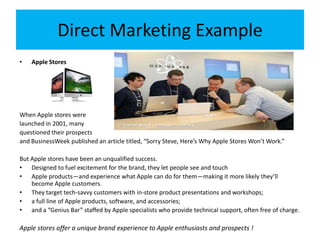 Direct Marketing Example
• Apple Stores
When Apple stores were
launched in 2001, many
questioned their prospects
and BusinessWeek published an article titled, “Sorry Steve, Here’s Why Apple Stores Won’t Work.”
But Apple stores have been an unqualified success.
• Designed to fuel excitement for the brand, they let people see and touch
• Apple products—and experience what Apple can do for them—making it more likely they’ll
become Apple customers.
• They target tech-savvy customers with in-store product presentations and workshops;
• a full line of Apple products, software, and accessories;
• and a “Genius Bar” staffed by Apple specialists who provide technical support, often free of charge.
Apple stores offer a unique brand experience to Apple enthusiasts and prospects !
 