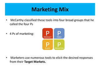 Marketing Mix
• McCarthy classified these tools into four broad groups that he
called the four Ps
• 4 Ps of marketing:
• Marketers use numerous tools to elicit the desired responses
from their Target Markets.
 