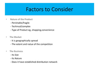 Factors to Consider
• Nature of the Product
- Perishable/fragile
- Techincal/complex
- Type of Product eg, shopping,convenience
• The Market
- It is geographically spread
- The extent and natue of the competition
• The Business
- Its Size
- Its Nature
- Does it have established distribution network
 