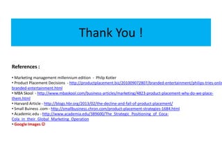 Thank You !
References :
• Marketing management millennium edition - Philp Kotler
• Product Placement Decisions - http://productplacement.biz/201009072807/branded-entertainment/philips-tries-onlin
branded-entertainment.html
• MBA Skool - http://www.mbaskool.com/business-articles/marketing/4823-product-placement-why-do-we-place-
them.html
• Harvard Article - http://blogs.hbr.org/2013/02/the-decline-and-fall-of-product-placement/
• Small Buiness .com - http://smallbusiness.chron.com/product-placement-strategies-1684.html
• Academic.edu - http://www.academia.edu/389600/The_Strategic_Positioning_of_Coca-
Cola_in_their_Global_Marketing_Operation
• Google Images 
 
