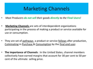 Marketing Channels
• Most Producers do not sell their goods directly to the Final Users!
• Marketing Channels are sets of interdependent organizations
participating in the process of making a product or service available for
use or consumption.
• They are set of pathways a product or service follows after production,
Culminating in Purchase & Consumption by the final end user.
• The importance of Channels : In the United States, channel members
collectively have earned margins that account for 30 per cent to 50 per
cent of the ultimate selling price.
 