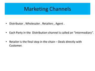 Marketing Channels
• Distributor , Wholesaler , Retailers , Agent .
• Each Party in the Distribution channel is called an “intermediary”.
• Retailer is the final step in the chain – Deals directly with
Customer.
 