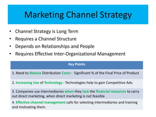 Marketing Channel Strategy
• Channel Strategy is Long Term
• Requires a Channel Structure
• Depends on Relationships and People
• Requires Effective Inter-Organizational Management
Key Points
1. Need to Reduce Distribution Costs : Significant % of the Final Price of Product
2. Increasing Use of Technology : Technologies help to gain Competitive Adv.
3. Companies use intermediaries when they lack the financial resources to carry
out direct marketing, when direct marketing is not feasible
4. Effective channel management calls for selecting intermediaries and training
and motivating them.
 