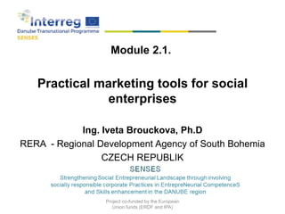 Module 2.1.
Practical marketing tools for social
enterprises
Ing. Iveta Brouckova, Ph.D
RERA - Regional Development Agency of South Bohemia
CZECH REPUBLIK
2018
Project co-funded by the European
Union funds (ERDF and IPA)
 