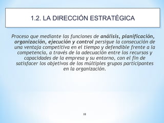 11
Proceso que mediante las funciones de análisis, planificación,
organización, ejecución y control persigue la consecución de
una ventaja competitiva en el tiempo y defendible frente a la
competencia, a través de la adecuación entre los recursos y
capacidades de la empresa y su entorno, con el fin de
satisfacer los objetivos de los múltiples grupos participantes
en la organización.
1.2. LA DIRECCIÓN ESTRATÉGICA1.2. LA DIRECCIÓN ESTRATÉGICA
 