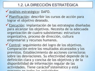 12
Análisis estratégico: DAFO.
Planificación: describir los cursos de acción para
lograr el objetivo deseado.
Ejecución: implantación de las estrategias diseñadas
para alcanzar los objetivos. Necesita de la adecuada
organización de cuatro subsistemas: estructura
organizativa, proceso de dirección, cultura
empresarial y recursos humanos.
Control: seguimiento del logro de los objetivos.
Comparación entre los resultados alcanzados y los
previstos. Establecimiento de acciones correctoras
sobre las desviaciones. Su efectividad depende de la
definición clara y concisa de los objetivos y de la
disponibilidad de información regular de las
actividades. Tiene carácter sistemático y está
1.2. LA DIRECCIÓN ESTRATÉGICA1.2. LA DIRECCIÓN ESTRATÉGICA
 
