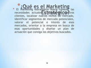 13
* El marketing estratégico busca conocer las
necesidades actuales y futuras de nuestros
clientes, localizar nuevos nichos de mercado,
identificar segmentos de mercado potenciales,
valorar el potencial e interés de esos
mercados, orientar a la empresa en busca de
esas oportunidades y diseñar un plan de
actuación que consiga los objetivos buscados.
 