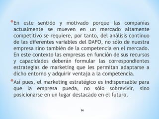 14
*En este sentido y motivado porque las compañías
actualmente se mueven en un mercado altamente
competitivo se requiere, por tanto, del análisis continuo
de las diferentes variables del DAFO, no sólo de nuestra
empresa sino también de la competencia en el mercado.
En este contexto las empresas en función de sus recursos
y capacidades deberán formular las correspondientes
estrategias de marketing que les permitan adaptarse a
dicho entorno y adquirir ventaja a la competencia.
*Así pues, el marketing estratégico es indispensable para
que la empresa pueda, no sólo sobrevivir, sino
posicionarse en un lugar destacado en el futuro.
 
