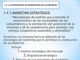 16
1.4.1.MARKETING ESTRATÉGICO
“Metodología de análisis que pretende el
conocimiento de las necesidades de los
consumidores y la estimación del potencial de la
empresa y de la competencia para alcanzar una
ventaja competitiva sostenible y defendible.”
Encamina a la empresa hacia la adopción de las
estrategias de marketing que le permitan la consecución
de sus objetivos
Incluye:
1.Análisis estratégico del mercado
2.Diagnóstico estratégico
1.4. LA ESTRATEGIA DE MARKETING EN LA EMPRESA1.4. LA ESTRATEGIA DE MARKETING EN LA EMPRESA
 