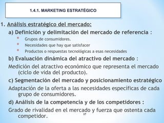 17
1. Análisis estratégico del mercado:
a) Definición y delimitación del mercado de referencia :
* Grupos de consumidores.
* Necesidades que hay que satisfacer
* Productos o respuestas tecnológicas a esas necesidades
b) Evaluación dinámica del atractivo del mercado :
Medición del atractivo económico que representa el mercado
(ciclo de vida del producto).
c) Segmentación del mercado y posicionamiento estratégico
Adaptación de la oferta a las necesidades específicas de cada
grupo de consumidores.
d) Análisis de la competencia y de los competidores :
Grado de rivalidad en el mercado y fuerza que ostenta cada
competidor.
1.4.1. MARKETING ESTRATÉGICO1.4.1. MARKETING ESTRATÉGICO
 
