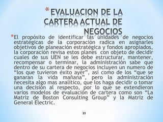 23
*El propósito de identificar las unidades de negocios
estratégicas de la corporación radica en asignarles
objetivos de planeación estratégica y fondos apropiados,
la corporación revisa estos planes con objeto de decidir
cuales de sus UEN se les debe estructurar, mantener,
recompensar o terminar, la administración sabe que
dentro de su cartera de negocios incluyen un numero de
“los que tuvieron éxito ayer”, así como de los “que se
ganaran la vida mañana”, pero la administración
necesita algo mas analítico, que los haga decidir o tomar
una decisión al respecto, por lo que se extendieron
varios modelos de evaluación de cartera como son “La
Matriz de Boston Consulting Group” y la Matriz de
General Electric.
 