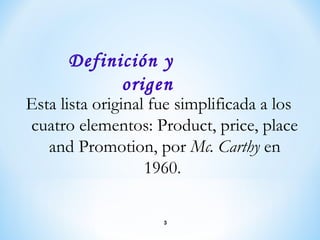 Esta lista original fue simplificada a los
cuatro elementos: Product, price, place
and Promotion, por Mc. Carthy en
1960.
Definición y
origen
3
 