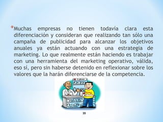 35
*Muchas empresas no tienen todavía clara esta
diferenciación y consideran que realizando tan sólo una
campaña de publicidad para alcanzar los objetivos
anuales ya están actuando con una estrategia de
marketing. Lo que realmente están haciendo es trabajar
con una herramienta del marketing operativo, válida,
eso sí, pero sin haberse detenido en reflexionar sobre los
valores que la harán diferenciarse de la competencia.
 
