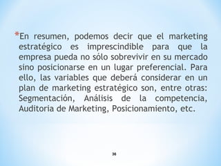 36
*En resumen, podemos decir que el marketing
estratégico es imprescindible para que la
empresa pueda no sólo sobrevivir en su mercado
sino posicionarse en un lugar preferencial. Para
ello, las variables que deberá considerar en un
plan de marketing estratégico son, entre otras:
Segmentación, Análisis de la competencia,
Auditoria de Marketing, Posicionamiento, etc.
 