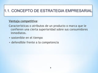 8
Ventaja competitiva:
Características o atributos de un producto o marca que le
confieren una cierta superioridad sobre sus consumidores
inmediatos.
+ sostenible en el tiempo
+ defendible frente a la competencia
1.1. CONCEPTO DE ESTRATEGIA EMPRESARIAL1.1. CONCEPTO DE ESTRATEGIA EMPRESARIAL
 