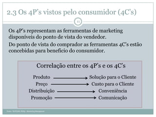 2.3 Os 4P’s vistos pelo consumidor (4C’s)
                                                 11

  Os 4P’s representam as ferramentas de marketing
  disponíveis do ponto de vista do vendedor.
  Do ponto de vista do comprador as ferramentas 4C’s estão
  concebidas para beneficio do consumidor.

                                  Correlação entre os 4P’s e os 4C’s
                           Produto                    Solução para o Cliente
                            Preço                      Custo para o Cliente
                         Distribuição                     Conveniência
                          Promoção                        Comunicação

Fonte: “KOTLER, Philip - Marketing Managment
 