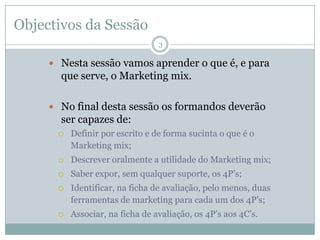 Objectivos da Sessão
                                 3

      Nesta sessão vamos aprender o que é, e para
       que serve, o Marketing mix.

      No final desta sessão os formandos deverão
       ser capazes de:
         Definir por escrito e de forma sucinta o que é o
          Marketing mix;
         Descrever oralmente a utilidade do Marketing mix;
         Saber expor, sem qualquer suporte, os 4P’s;
         Identificar, na ficha de avaliação, pelo menos, duas
          ferramentas de marketing para cada um dos 4P’s;
         Associar, na ficha de avaliação, os 4P’s aos 4C’s.
 