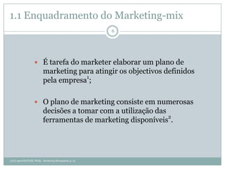 1.1 Enquadramento do Marketing-mix
                                                           6




                     É tarefa do marketer elaborar um plano de
                            marketing para atingir os objectivos definidos
                            pela empresa1;

                     O plano de marketing consiste em numerosas
                            decisões a tomar com a utilização das
                            ferramentas de marketing disponíveis2.




(1)(2) Apud KOTLER, Philip - Marketing Managment, p. 15.
 