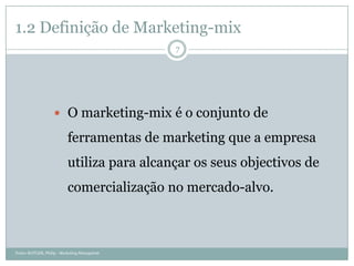 1.2 Definição de Marketing-mix
                                              7




                    O marketing-mix é o conjunto de

                          ferramentas de marketing que a empresa
                          utiliza para alcançar os seus objectivos de
                          comercialização no mercado-alvo.



Fonte: KOTLER, Philip - Marketing Managment
 