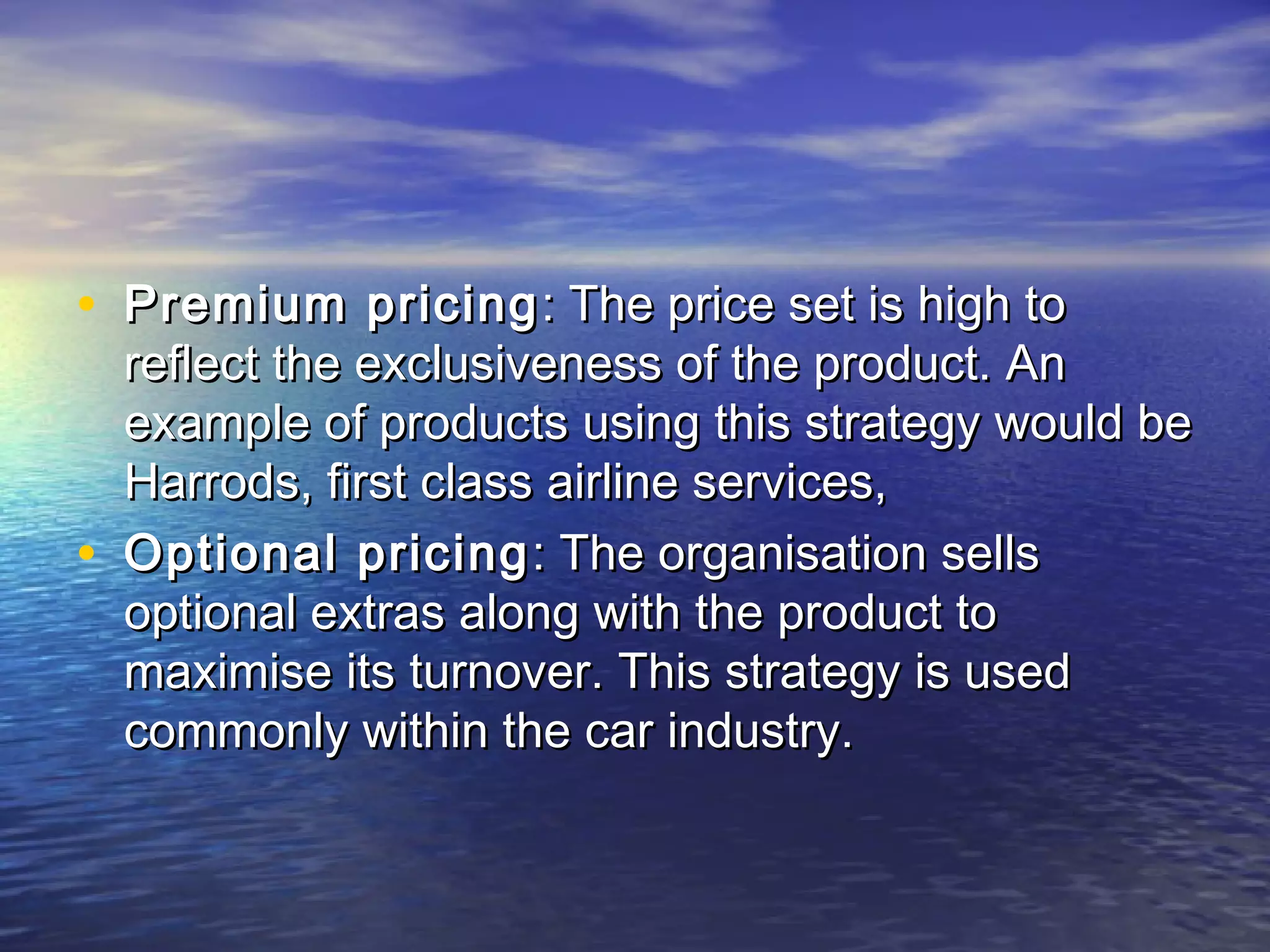 • Premium pricingPremium pricing : The price set is high to: The price set is high to
reflect the exclusiveness of the product. Anreflect the exclusiveness of the product. An
example of products using this strategy would beexample of products using this strategy would be
Harrods, first class airline services,Harrods, first class airline services,
• Optional pricingOptional pricing : The organisation sells: The organisation sells
optional extras along with the product tooptional extras along with the product to
maximise its turnover. This strategy is usedmaximise its turnover. This strategy is used
commonly within the car industry.commonly within the car industry.
 