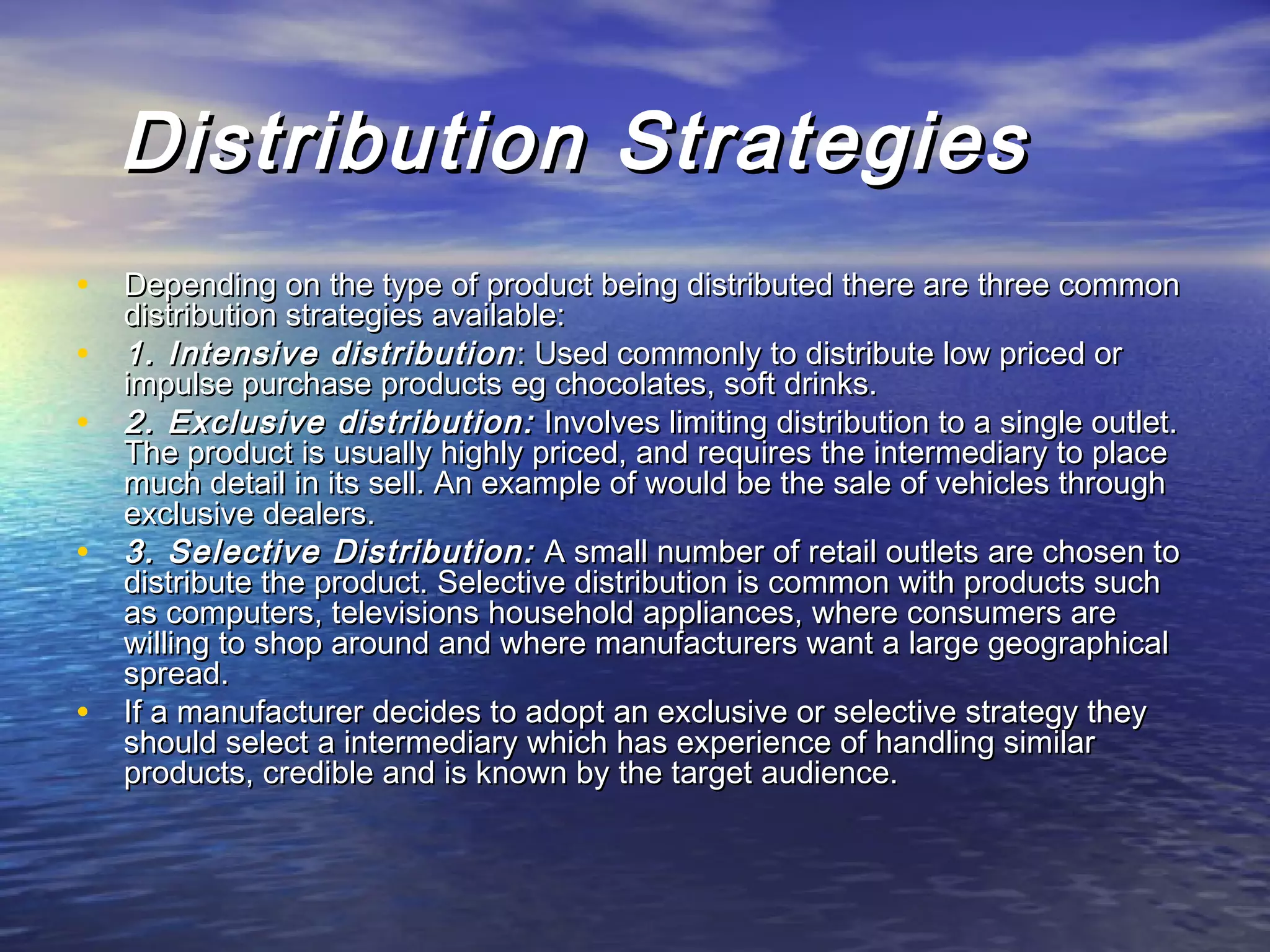     Distribution StrategiesDistribution Strategies
• Depending on the type of product being distributed there are three commonDepending on the type of product being distributed there are three common
distribution strategies available:distribution strategies available:
• 1. Intensive distribution1. Intensive distribution : Used commonly to distribute low priced or: Used commonly to distribute low priced or
impulse purchase products eg chocolates, soft drinks. impulse purchase products eg chocolates, soft drinks. 
• 2. Exclusive distribution:2. Exclusive distribution: Involves limiting distribution to a single outlet.Involves limiting distribution to a single outlet.
The product is usually highly priced, and requires the intermediary to placeThe product is usually highly priced, and requires the intermediary to place
much detail in its sell. An example of would be the sale of vehicles throughmuch detail in its sell. An example of would be the sale of vehicles through
exclusive dealers.exclusive dealers.
• 3. Selective Distribution:3. Selective Distribution: A small number of retail outlets are chosen toA small number of retail outlets are chosen to
distribute the product. Selective distribution is common with products suchdistribute the product. Selective distribution is common with products such
as computers, televisions household appliances, where consumers areas computers, televisions household appliances, where consumers are
willing to shop around and where manufacturers want a large geographicalwilling to shop around and where manufacturers want a large geographical
spread.spread.
• If a manufacturer decides to adopt an exclusive or selective strategy theyIf a manufacturer decides to adopt an exclusive or selective strategy they
should select a intermediary which has experience of handling similarshould select a intermediary which has experience of handling similar
products, credible and is known by the target audience.products, credible and is known by the target audience.
 