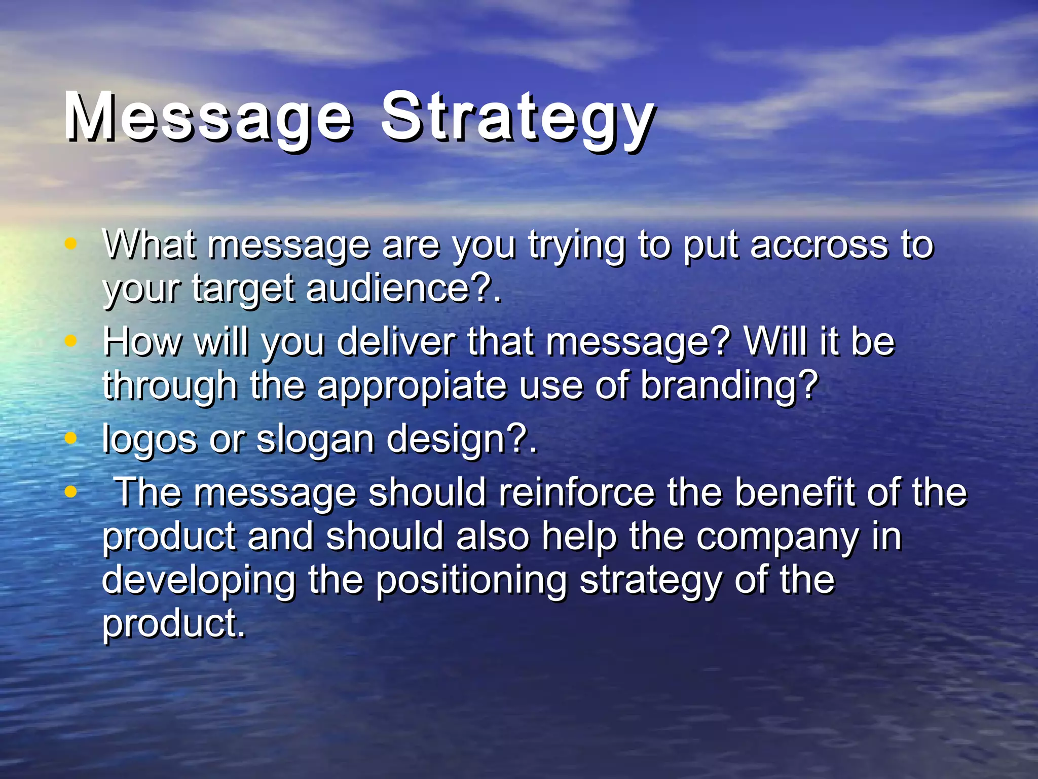 Message StrategyMessage Strategy
• What message are you trying to put accross toWhat message are you trying to put accross to
your target audience?.your target audience?.
• How will you deliver that message? Will it beHow will you deliver that message? Will it be
through the appropiate use of branding?through the appropiate use of branding?
• logos or slogan design?.logos or slogan design?.
• The message should reinforce the benefit of theThe message should reinforce the benefit of the
product and should also help the company inproduct and should also help the company in
developing the positioning strategy of thedeveloping the positioning strategy of the
product.product.
 