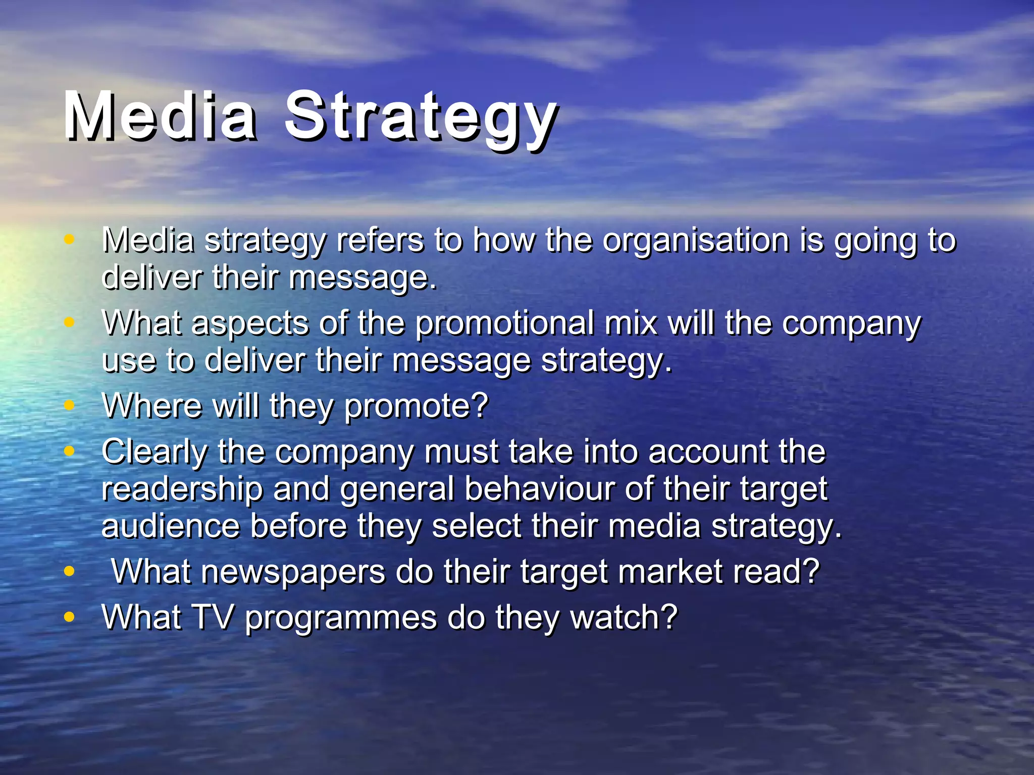Media StrategyMedia Strategy
• Media strategy refers to how the organisation is going toMedia strategy refers to how the organisation is going to
deliver their message.deliver their message.
• What aspects of the promotional mix will the companyWhat aspects of the promotional mix will the company
use to deliver their message strategy.use to deliver their message strategy.
• Where will they promote?Where will they promote?
• Clearly the company must take into account theClearly the company must take into account the
readership and general behaviour of their targetreadership and general behaviour of their target
audience before they select their media strategy.audience before they select their media strategy.
• What newspapers do their target market read?What newspapers do their target market read?
• What TV programmes do they watch?What TV programmes do they watch?
 