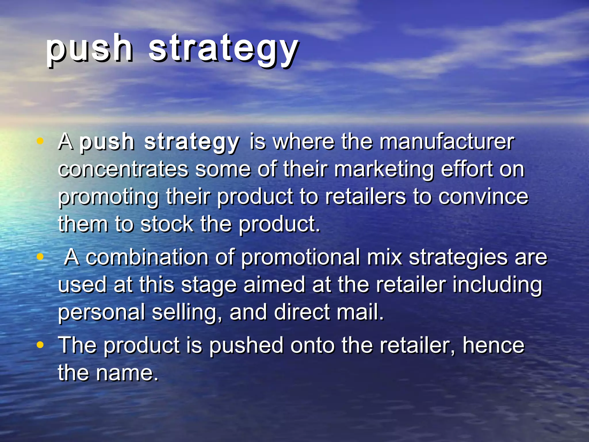 push strategypush strategy
• AA push strategypush strategy is where the manufactureris where the manufacturer
concentrates some of their marketing effort onconcentrates some of their marketing effort on
promoting their product to retailers to convincepromoting their product to retailers to convince
them to stock the product.them to stock the product.
• A combination of promotional mix strategies areA combination of promotional mix strategies are
used at this stage aimed at the retailer includingused at this stage aimed at the retailer including
personal selling, and direct mail.personal selling, and direct mail.
• The product is pushed onto the retailer, henceThe product is pushed onto the retailer, hence
the name.the name.
 