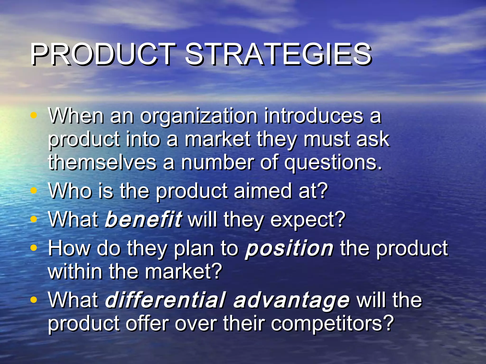PRODUCT STRATEGIESPRODUCT STRATEGIES
• When an organization introduces aWhen an organization introduces a
product into a market they must askproduct into a market they must ask
themselves a number of questions.themselves a number of questions.
• Who is the product aimed at?Who is the product aimed at?
• WhatWhat benefitbenefit will they expect?will they expect?
• How do they plan toHow do they plan to positionposition the productthe product
within the market?within the market?
• WhatWhat differential advantagedifferential advantage will thewill the
product offer over their competitors?product offer over their competitors?
 