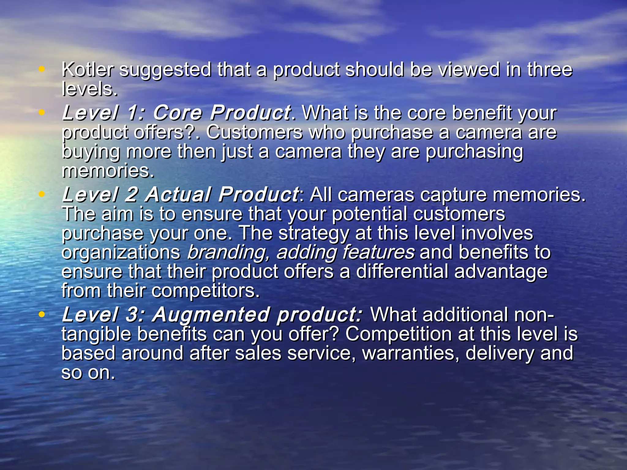 • Kotler suggested that a product should be viewed in threeKotler suggested that a product should be viewed in three
levels.levels.
• Level 1: Core ProductLevel 1: Core Product . What is the core benefit your. What is the core benefit your
product offers?. Customers who purchase a camera areproduct offers?. Customers who purchase a camera are
buying more then just a camera they are purchasingbuying more then just a camera they are purchasing
memories.memories.
• Level 2 Actual ProductLevel 2 Actual Product : All cameras capture memories.: All cameras capture memories.
The aim is to ensure that your potential customersThe aim is to ensure that your potential customers
purchase your one. The strategy at this level involvespurchase your one. The strategy at this level involves
organizationsorganizations branding,branding, adding featuresadding features and benefits toand benefits to
ensure that their product offers a differential advantageensure that their product offers a differential advantage
from their competitors.from their competitors.
• Level 3: Augmented product:Level 3: Augmented product: What additional non-What additional non-
tangible benefits can you offer? Competition at this level istangible benefits can you offer? Competition at this level is
based around after sales service, warranties, delivery andbased around after sales service, warranties, delivery and
so on.so on.
 