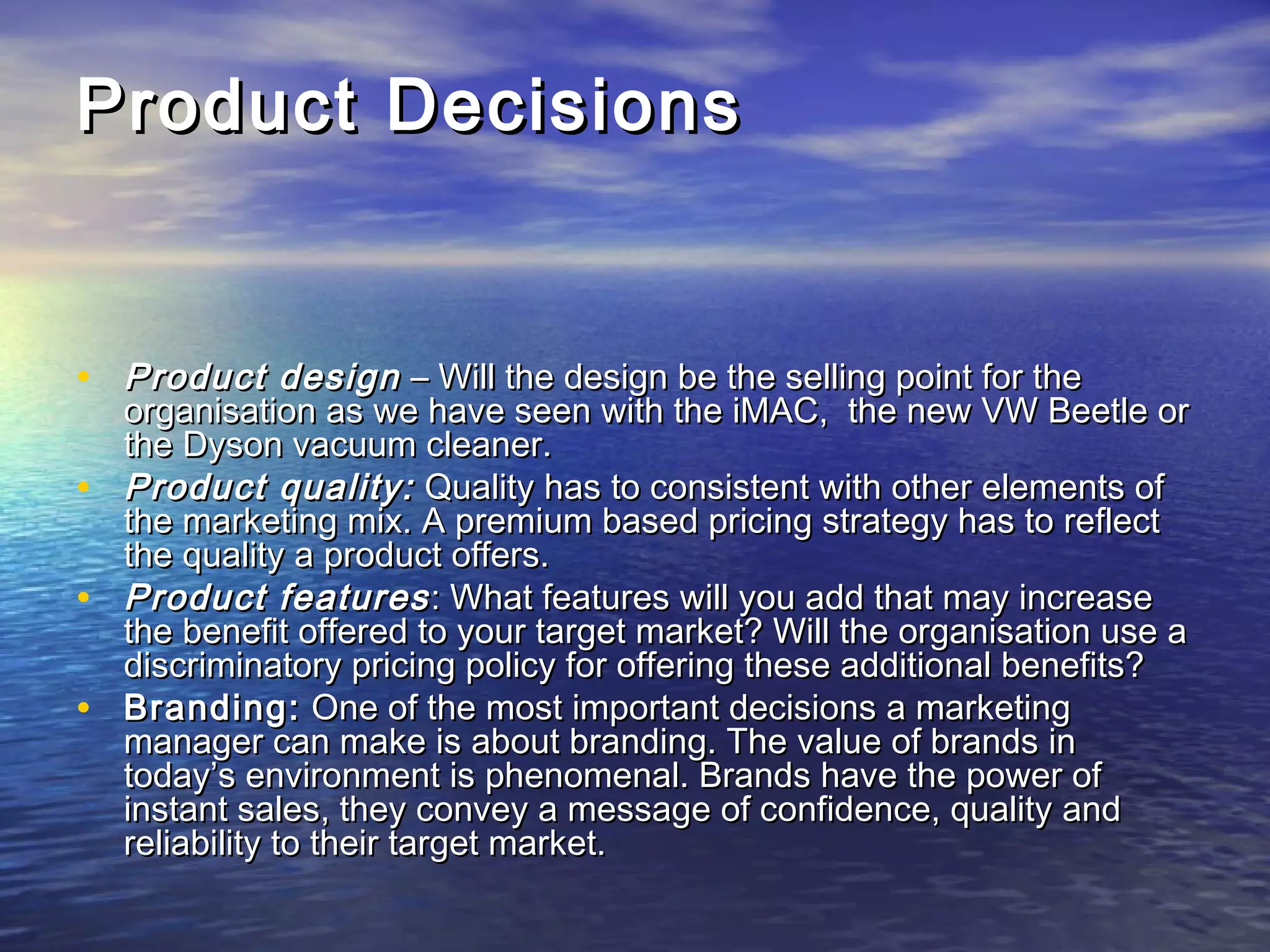 Product DecisionsProduct Decisions
• Product designProduct design – Will the design be the selling point for the– Will the design be the selling point for the
organisation as we have seen with the iMAC,  the new VW Beetle ororganisation as we have seen with the iMAC,  the new VW Beetle or
the Dyson vacuum cleaner.the Dyson vacuum cleaner.
• Product quality:Product quality: Quality has to consistent with other elements ofQuality has to consistent with other elements of
the marketing mix. A premium based pricing strategy has to reflectthe marketing mix. A premium based pricing strategy has to reflect
the quality a product offers.the quality a product offers.
• Product featuresProduct features : What features will you add that may increase: What features will you add that may increase
the benefit offered to your target market? Will the organisation use athe benefit offered to your target market? Will the organisation use a
discriminatory pricing policy for offering these additional benefits?discriminatory pricing policy for offering these additional benefits?
• Branding:Branding: One of the most important decisions a marketingOne of the most important decisions a marketing
manager can make is about branding. The value of brands inmanager can make is about branding. The value of brands in
today’s environment is phenomenal. Brands have the power oftoday’s environment is phenomenal. Brands have the power of
instant sales, they convey a message of confidence, quality andinstant sales, they convey a message of confidence, quality and
reliability to their target market.reliability to their target market.
 