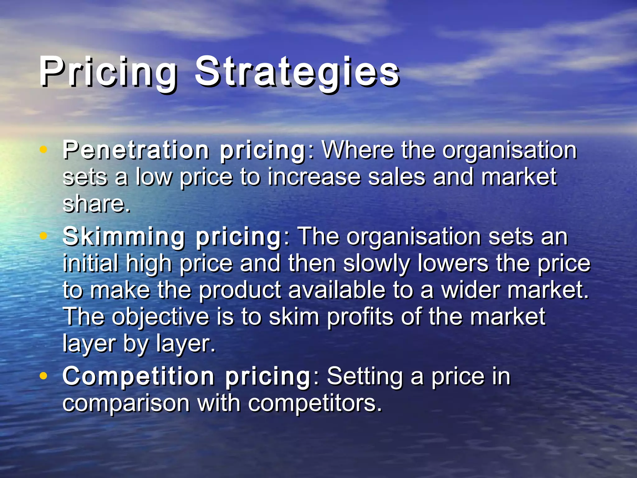 Pricing StrategiesPricing Strategies
• Penetration pricingPenetration pricing : Where the organisation: Where the organisation
sets a low price to increase sales and marketsets a low price to increase sales and market
share.share.
• Skimming pricingSkimming pricing : The organisation sets an: The organisation sets an
initial high price and then slowly lowers the priceinitial high price and then slowly lowers the price
to make the product available to a wider market.to make the product available to a wider market.
The objective is to skim profits of the marketThe objective is to skim profits of the market
layer by layer.layer by layer.
• Competition pricingCompetition pricing : Setting a price in: Setting a price in
comparison with competitors.comparison with competitors.
 