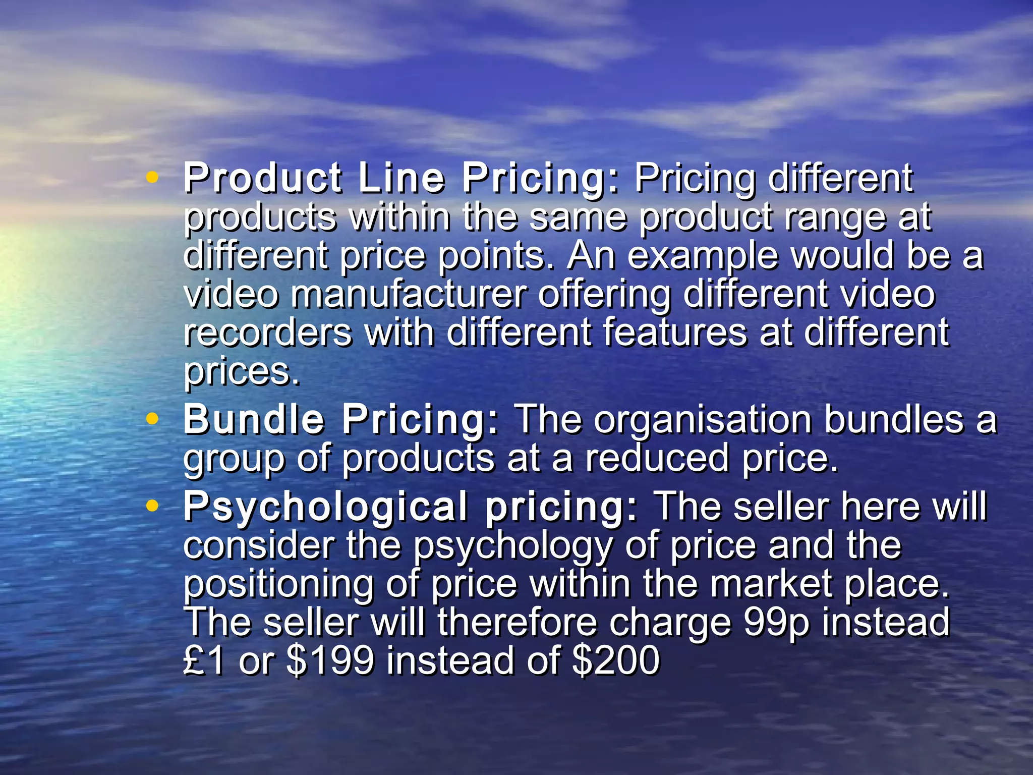 • Product Line Pricing:Product Line Pricing: Pricing differentPricing different
products within the same product range atproducts within the same product range at
different price points. An example would be adifferent price points. An example would be a
video manufacturer offering different videovideo manufacturer offering different video
recorders with different features at differentrecorders with different features at different
prices.prices.
• Bundle Pricing:Bundle Pricing: The organisation bundles aThe organisation bundles a
group of products at a reduced price.group of products at a reduced price.
• Psychological pricing:Psychological pricing: The seller here willThe seller here will
consider the psychology of price and theconsider the psychology of price and the
positioning of price within the market place.positioning of price within the market place.
The seller will therefore charge 99p insteadThe seller will therefore charge 99p instead
£1 or $199 instead of $200£1 or $199 instead of $200
 