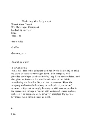 Marketing Mix Assignment
(Insert Your Name)
(Del Beverages Company)
Product or Service
Price
-Iced Tea
-Fruit Juice
-Coffee
-Tomato juice
-Sparkling water
-Big Can drink
-What will make this company competitive is its ability to drive
the costs of various beverages down. The company also
provides beverages on the same day they have been ordered, and
also plans to increase the nutritional value of the drinks
considering the health effects to the consumers. Since the
company understands the changes in the dietary needs of
customers, it plans to supply beverages with zero sugar due to
the increasing linkage of sugar with various diseases such as
diabetes. The company will, however, maintain the normal
beverages with certain sugar content.
$5
$ 10
 