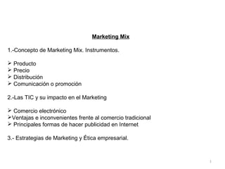 1
Marketing Mix
1.-Concepto de Marketing Mix. Instrumentos.
 Producto
 Precio
 Distribución
 Comunicación o promoción
2.-Las TIC y su impacto en el Marketing
 Comercio electrónico
Ventajas e inconvenientes frente al comercio tradicional
 Principales formas de hacer publicidad en Internet
3.- Estrategias de Marketing y Ética empresarial.
 