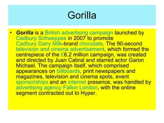 Gorilla <ul><li>Gorilla  is a  British   advertising campaign  launched by  Cadbury Schweppes  in 2007 to promote  Cadbury...