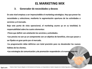 EL MARKETING MIX
3. Generador de necesidades y deseos
En este nivel empieza a ser imprescindible el marketing estratégico. Hay que prever las
necesidades y seleccionar, mediante la segmentación oportuna de las actividades o
servicios y el mercado.
Bajo este punto de vista operacional, el marketing asume ya en su totalidad, la
responsabilidad sobre los cuatro elementos:
•Tiene que definir con antelación los servicios y actividades.
•Los precios no son ya un componente con un objetivo de beneficio, sino que pasan a
ser fijados en gran parte por el mercado.
•La programación debe definirse con total precisión para no desatender los nuevos
hábitos de los clientes.
•Las estrategias de comunicación y de promoción responderán a la nueva situación.
 