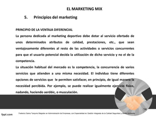 EL MARKETING MIX
5. Principios del marketing
PRINCIPIO DE LA VENTAJA DIFERENCIAL
La persona dedicada al marketing deportivo debe dotar al servicio ofertado de
unos determinados atributos de calidad, prestaciones, etc., que sean
ventajosamente diferentes al resto de las actividades o servicios concurrentes
para que el usuario potencial decida la utilización de dicho servicio y no el de la
competencia.
La situación habitual del mercado es la competencia, la concurrencia de varios
servicios que atienden a una misma necesidad. El individuo tiene diferentes
opciones de servicios que le permiten satisfacer, en principio, de igual manera la
necesidad percibida. Por ejemplo, se puede realizar igualmente ejercicio físico,
nadando, haciendo aeróbic, o musculación.
 