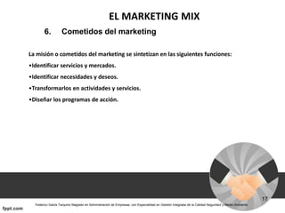 EL MARKETING MIX
6. Cometidos del marketing
La misión o cometidos del marketing se sintetizan en las siguientes funciones:
•Identificar servicios y mercados.
•Identificar necesidades y deseos.
•Transformarlos en actividades y servicios.
•Diseñar los programas de acción.
 