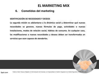 EL MARKETING MIX
6. Cometidos del marketing
IDENTIFICACIÓN DE NECESIDADES Y DESEOS
La segunda misión es adelantarse a la dinámica social y determinar qué nuevas
necesidades se generan, nuevas fórmulas de pago, actividades o nuevas
instalaciones, modos de relación social, hábitos de consumo. En cualquier caso,
las modificaciones o nuevas necesidades y deseos deben ser transformados en
servicios que sean capaces de atenderlos.
 