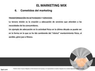 EL MARKETING MIX
6. Cometidos del marketing
TRANSFORMACIÓN EN ACTIVIDADES Y SERVICIOS
La tercera misión es la creación y adecuación de servicios que atiendan a las
necesidades de los consumidores.
Un ejemplo de adecuación en la actividad física en la última década se puede ver
en la forma en la que se ha ido cambiando del “clásico” mantenimiento físico, al
aeróbic, gimn jazz o fitness.
 