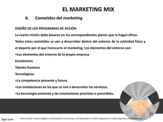 EL MARKETING MIX
6. Cometidos del marketing
DISEÑO DE LOS PROGRAMAS DE ACCIÓN
La cuarta misión debe basarse en los correspondientes planes que la hagan eficaz.
Todos estos cometidos se van a desarrollar dentro del entorno de la actividad física y
el deporte por el que transcurre el marketing. Los elementos del entorno son:
•Los elementos del entorno de la propia empresa
Económicos
Talento Humano
Tecnológicos
•La competencia presente y futura.
•Las instalaciones en las que se van a desarrollar los servicios.
•La tecnología existente y las innovaciones previstas o previsibles.
 